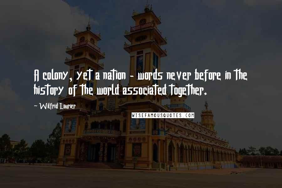 Wilfrid Laurier Quotes: A colony, yet a nation - words never before in the history of the world associated together.