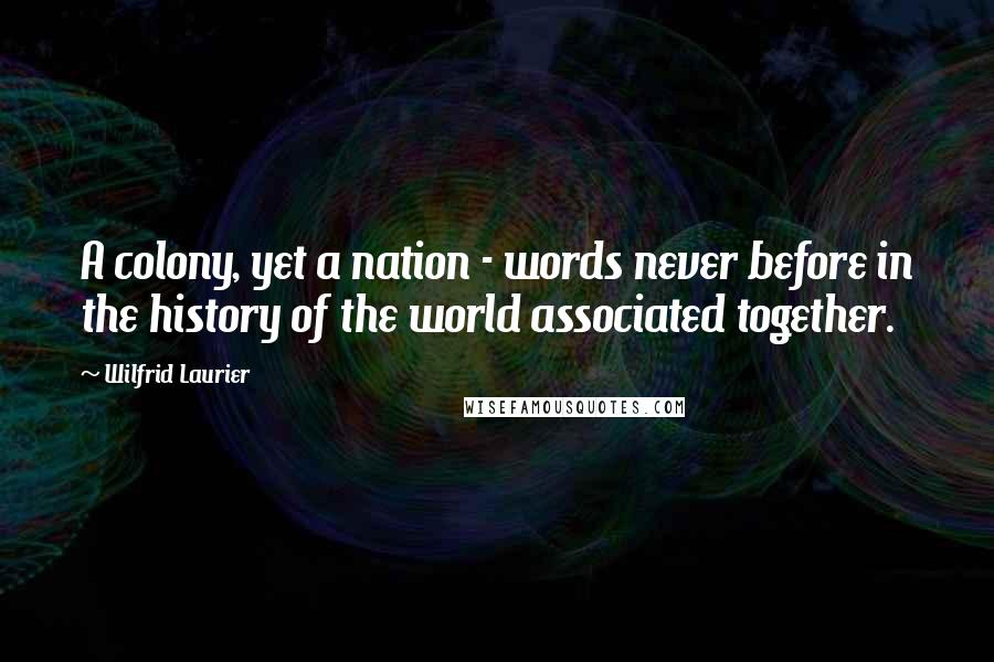 Wilfrid Laurier Quotes: A colony, yet a nation - words never before in the history of the world associated together.