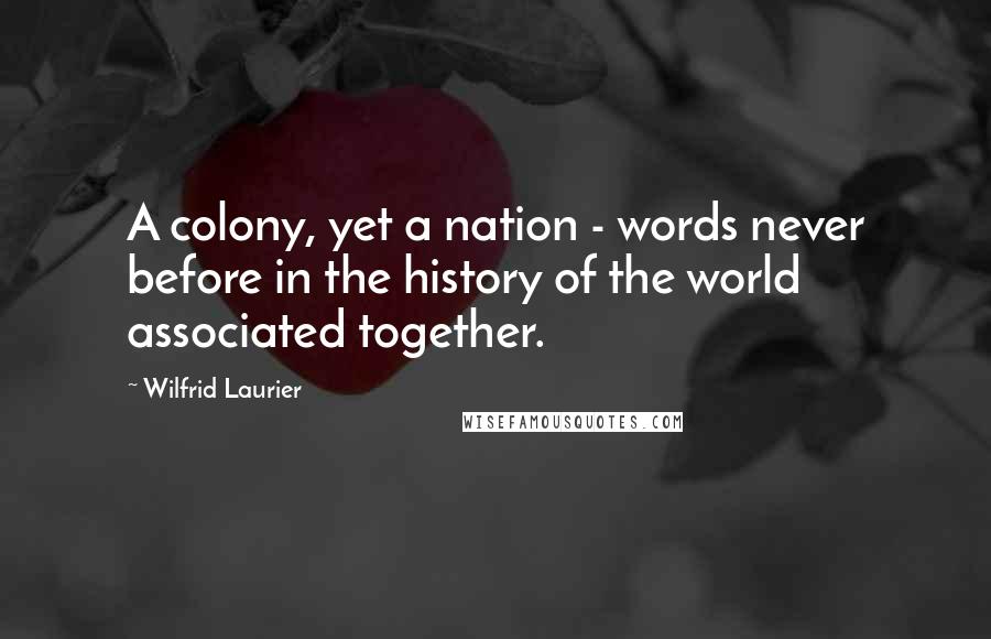 Wilfrid Laurier Quotes: A colony, yet a nation - words never before in the history of the world associated together.