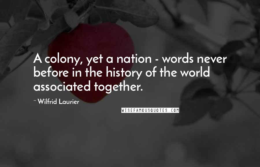 Wilfrid Laurier Quotes: A colony, yet a nation - words never before in the history of the world associated together.