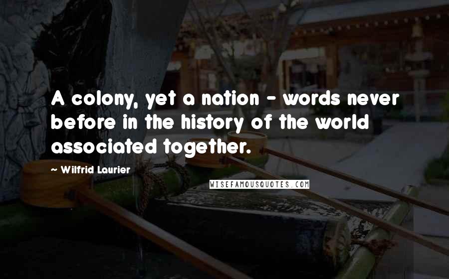 Wilfrid Laurier Quotes: A colony, yet a nation - words never before in the history of the world associated together.