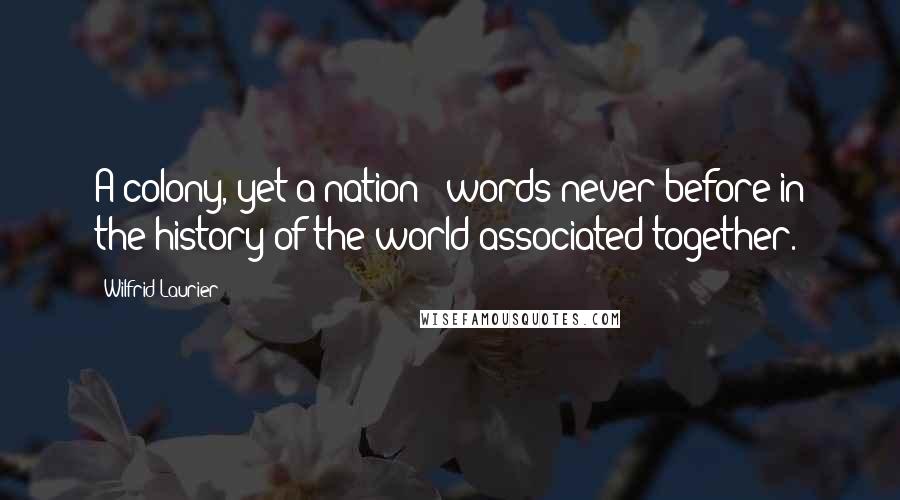 Wilfrid Laurier Quotes: A colony, yet a nation - words never before in the history of the world associated together.