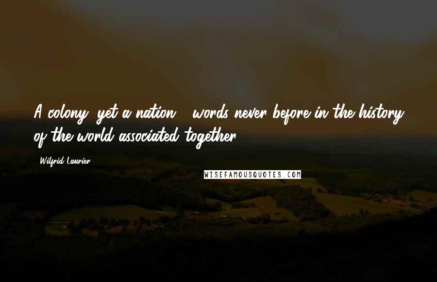 Wilfrid Laurier Quotes: A colony, yet a nation - words never before in the history of the world associated together.