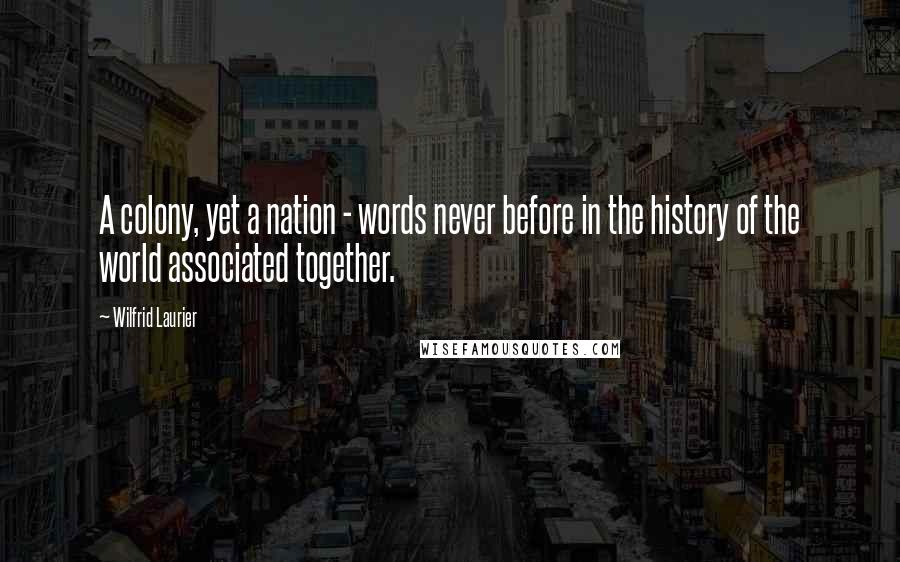 Wilfrid Laurier Quotes: A colony, yet a nation - words never before in the history of the world associated together.