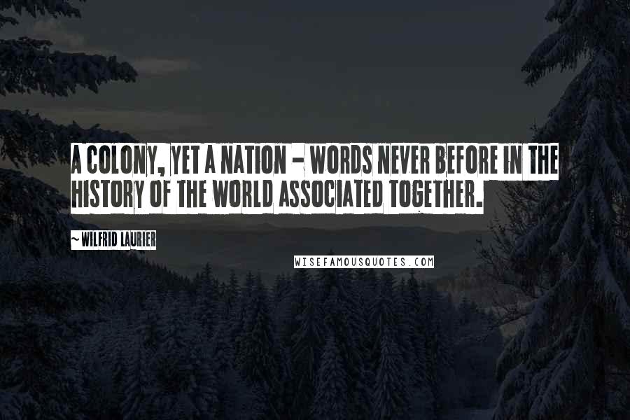 Wilfrid Laurier Quotes: A colony, yet a nation - words never before in the history of the world associated together.