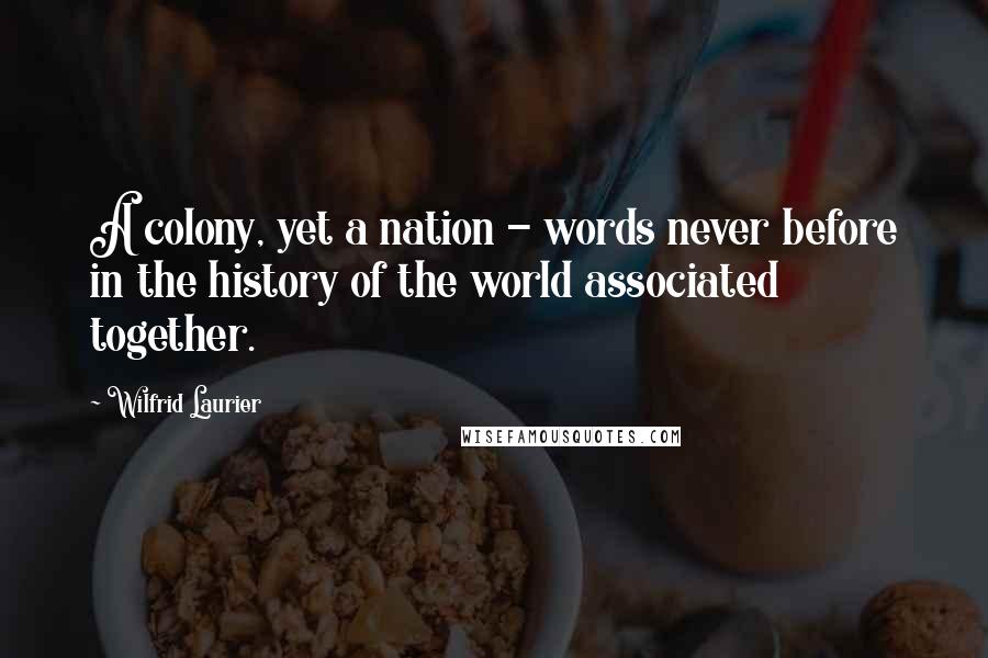 Wilfrid Laurier Quotes: A colony, yet a nation - words never before in the history of the world associated together.