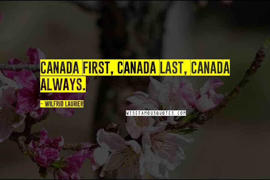 Wilfrid Laurier Quotes: Canada first, Canada last, Canada always.