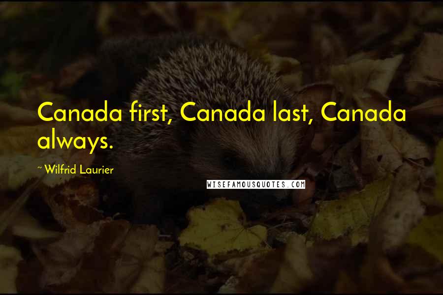 Wilfrid Laurier Quotes: Canada first, Canada last, Canada always.