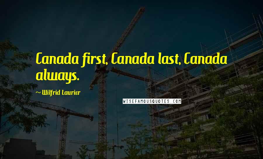 Wilfrid Laurier Quotes: Canada first, Canada last, Canada always.
