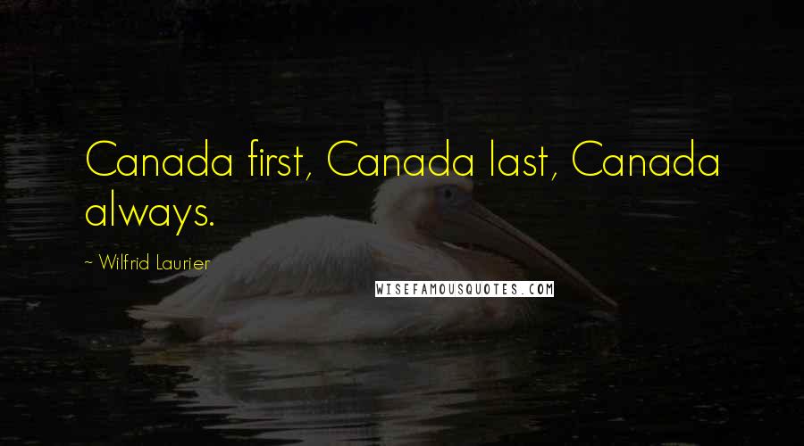 Wilfrid Laurier Quotes: Canada first, Canada last, Canada always.