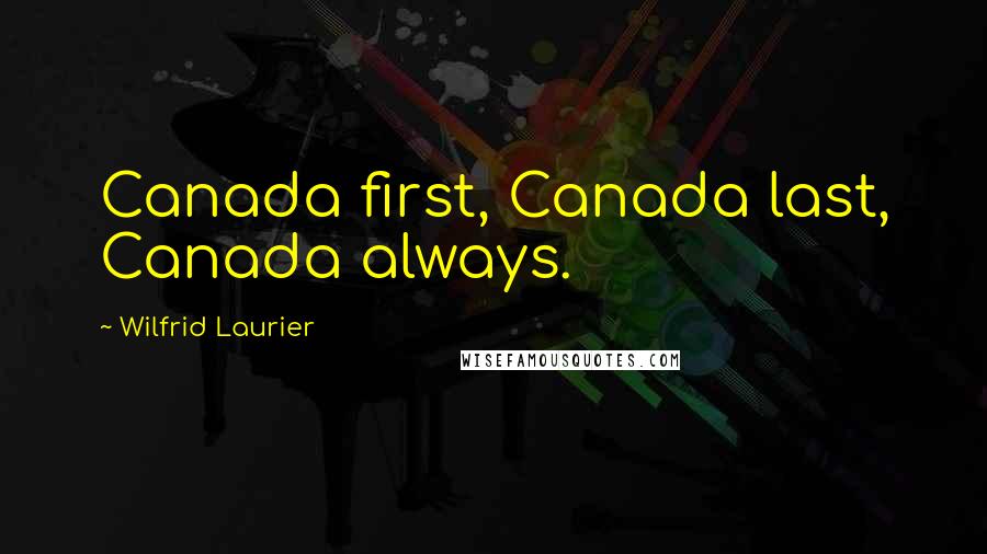 Wilfrid Laurier Quotes: Canada first, Canada last, Canada always.