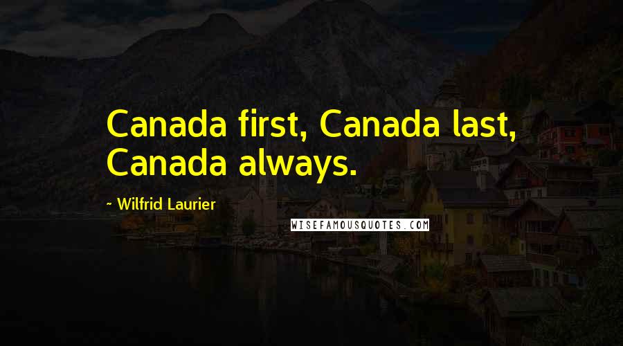 Wilfrid Laurier Quotes: Canada first, Canada last, Canada always.