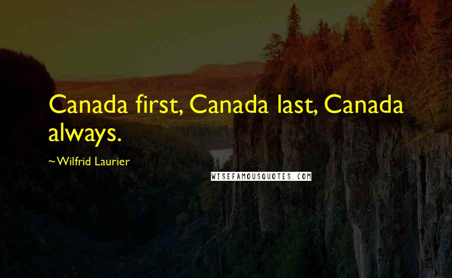 Wilfrid Laurier Quotes: Canada first, Canada last, Canada always.
