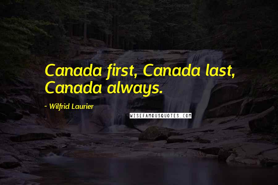 Wilfrid Laurier Quotes: Canada first, Canada last, Canada always.