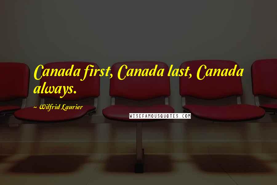 Wilfrid Laurier Quotes: Canada first, Canada last, Canada always.