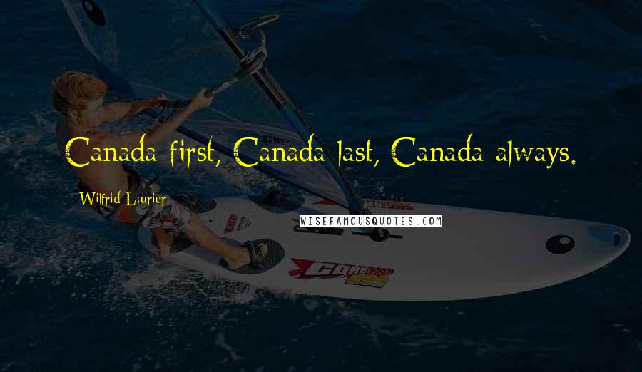 Wilfrid Laurier Quotes: Canada first, Canada last, Canada always.