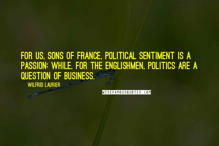 Wilfrid Laurier Quotes: For us, sons of France, political sentiment is a passion; while, for the Englishmen, politics are a question of business.