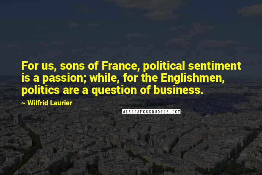 Wilfrid Laurier Quotes: For us, sons of France, political sentiment is a passion; while, for the Englishmen, politics are a question of business.
