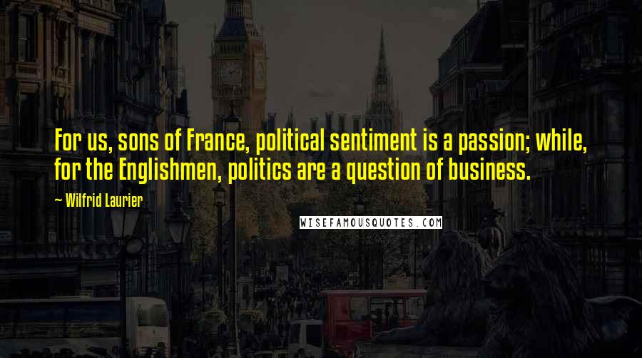 Wilfrid Laurier Quotes: For us, sons of France, political sentiment is a passion; while, for the Englishmen, politics are a question of business.