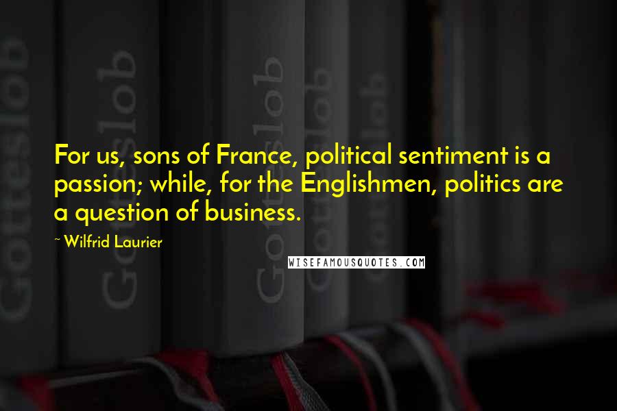 Wilfrid Laurier Quotes: For us, sons of France, political sentiment is a passion; while, for the Englishmen, politics are a question of business.
