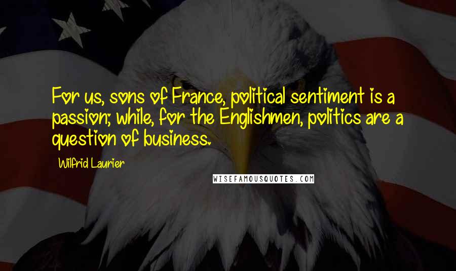 Wilfrid Laurier Quotes: For us, sons of France, political sentiment is a passion; while, for the Englishmen, politics are a question of business.