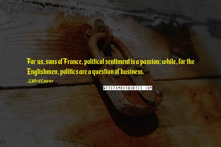 Wilfrid Laurier Quotes: For us, sons of France, political sentiment is a passion; while, for the Englishmen, politics are a question of business.