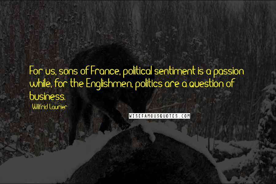 Wilfrid Laurier Quotes: For us, sons of France, political sentiment is a passion; while, for the Englishmen, politics are a question of business.