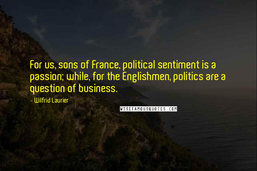 Wilfrid Laurier Quotes: For us, sons of France, political sentiment is a passion; while, for the Englishmen, politics are a question of business.