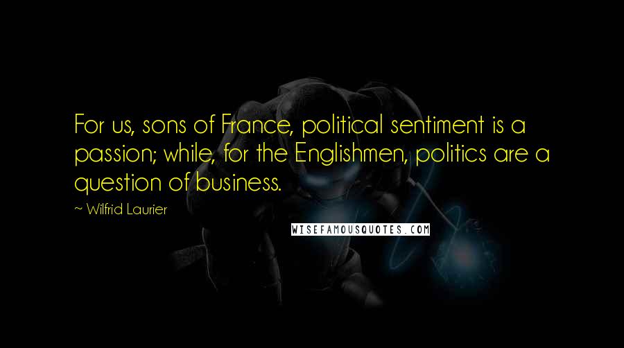 Wilfrid Laurier Quotes: For us, sons of France, political sentiment is a passion; while, for the Englishmen, politics are a question of business.