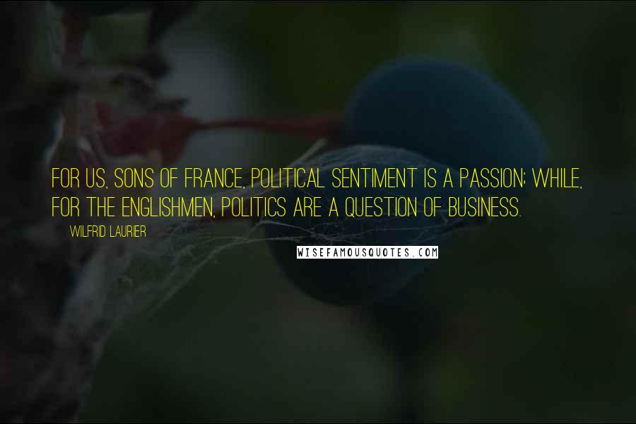 Wilfrid Laurier Quotes: For us, sons of France, political sentiment is a passion; while, for the Englishmen, politics are a question of business.
