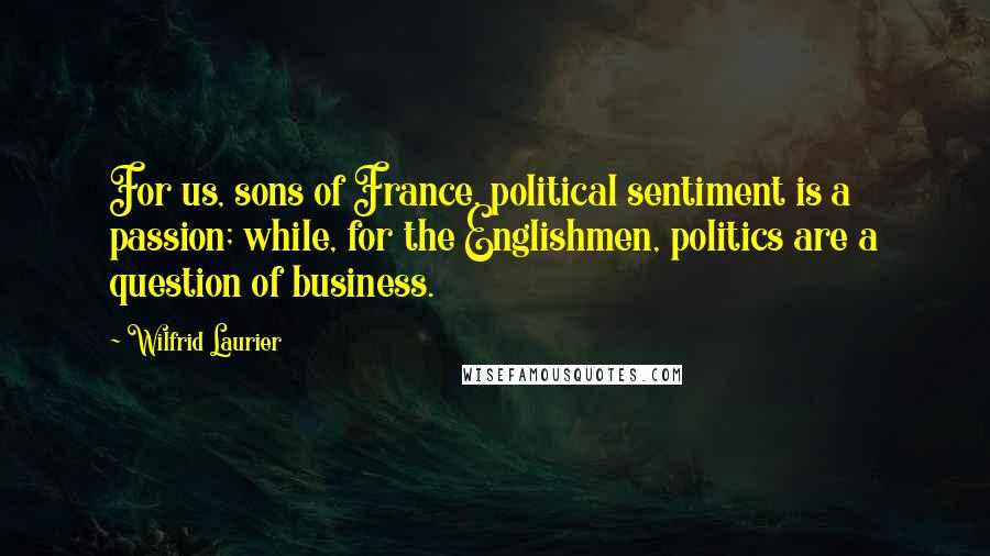 Wilfrid Laurier Quotes: For us, sons of France, political sentiment is a passion; while, for the Englishmen, politics are a question of business.