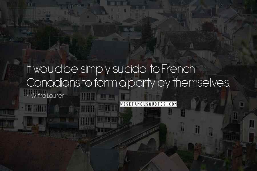 Wilfrid Laurier Quotes: It would be simply suicidal to French Canadians to form a party by themselves.