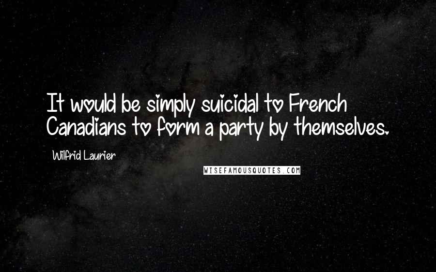 Wilfrid Laurier Quotes: It would be simply suicidal to French Canadians to form a party by themselves.
