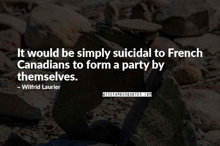 Wilfrid Laurier Quotes: It would be simply suicidal to French Canadians to form a party by themselves.