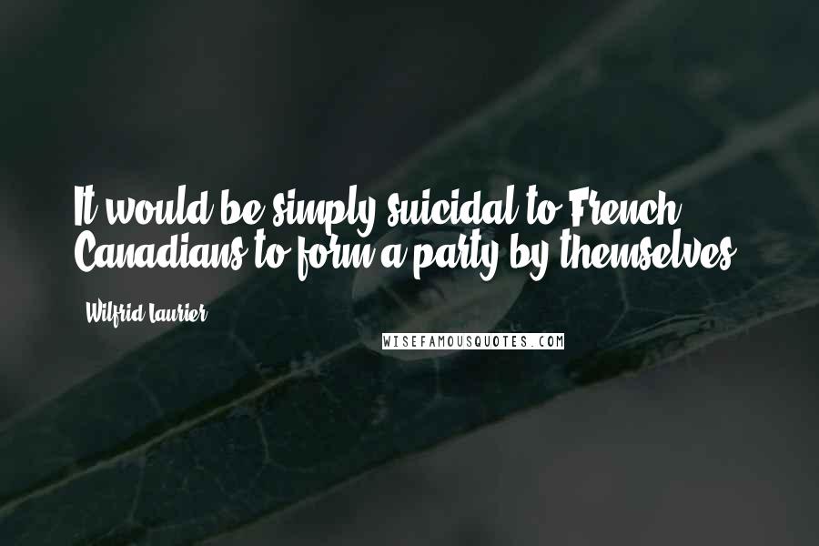 Wilfrid Laurier Quotes: It would be simply suicidal to French Canadians to form a party by themselves.