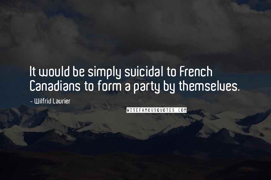 Wilfrid Laurier Quotes: It would be simply suicidal to French Canadians to form a party by themselves.