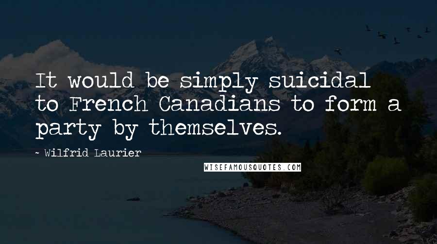 Wilfrid Laurier Quotes: It would be simply suicidal to French Canadians to form a party by themselves.