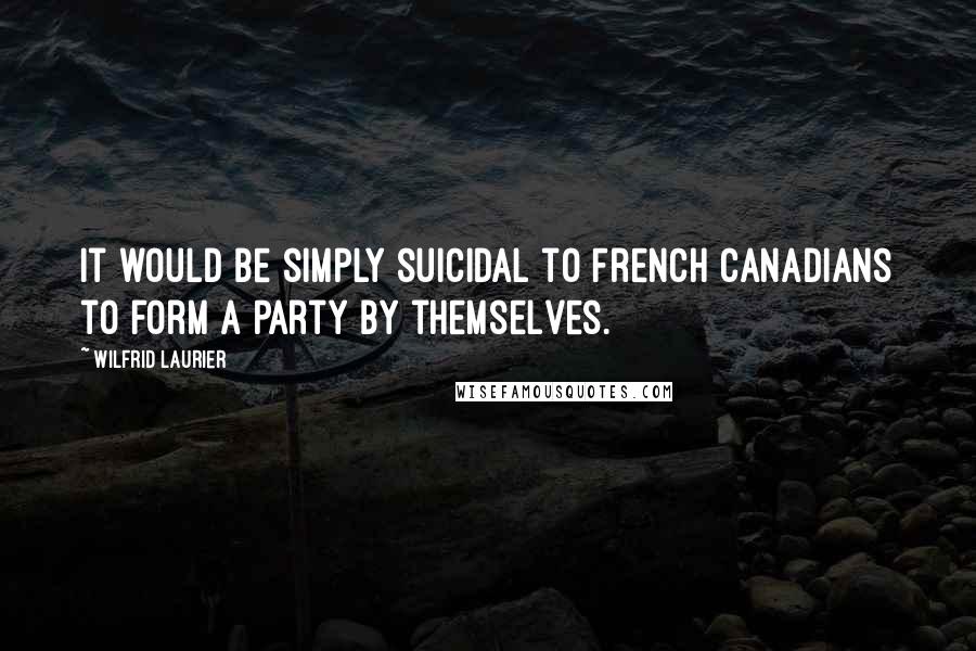 Wilfrid Laurier Quotes: It would be simply suicidal to French Canadians to form a party by themselves.