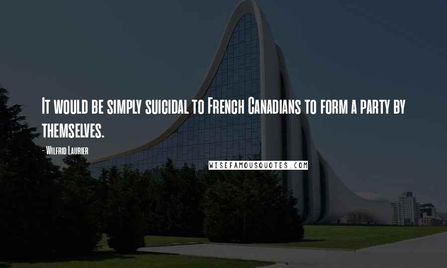 Wilfrid Laurier Quotes: It would be simply suicidal to French Canadians to form a party by themselves.