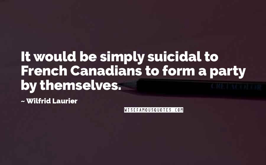 Wilfrid Laurier Quotes: It would be simply suicidal to French Canadians to form a party by themselves.