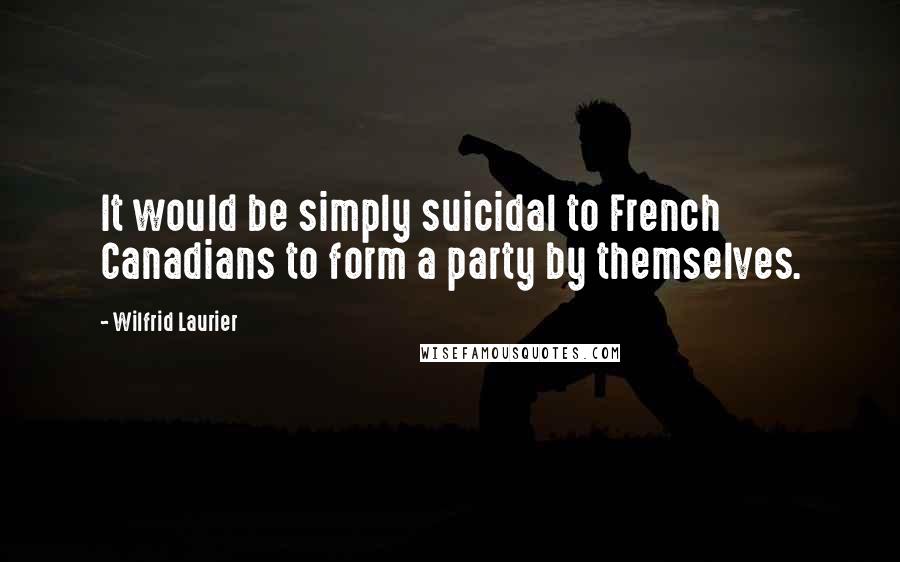Wilfrid Laurier Quotes: It would be simply suicidal to French Canadians to form a party by themselves.