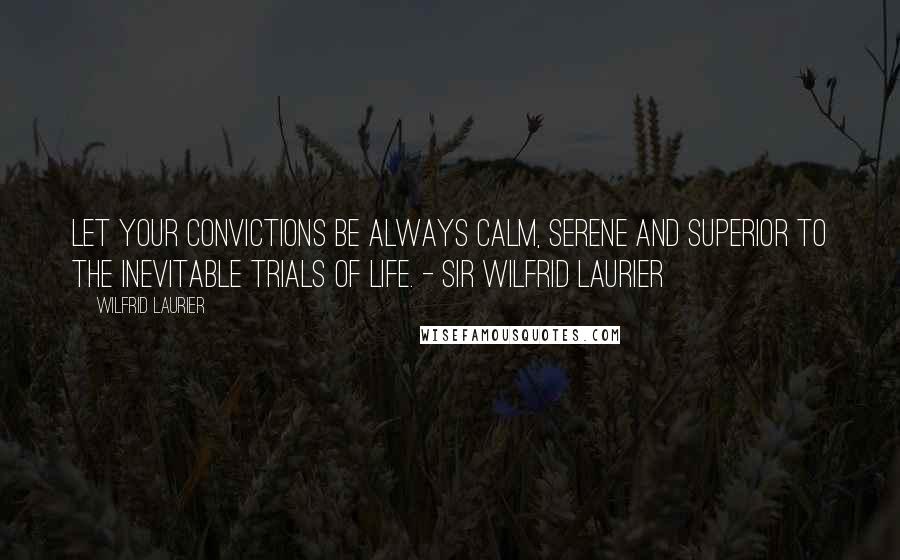 Wilfrid Laurier Quotes: Let your convictions be always calm, serene and superior to the inevitable trials of life. - Sir Wilfrid Laurier