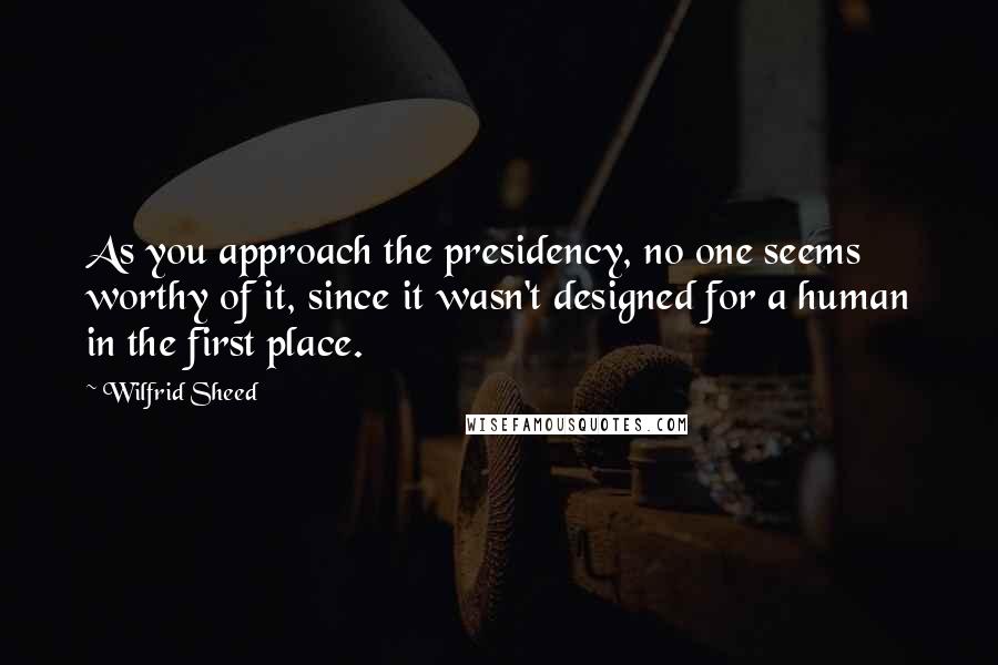 Wilfrid Sheed Quotes: As you approach the presidency, no one seems worthy of it, since it wasn't designed for a human in the first place.