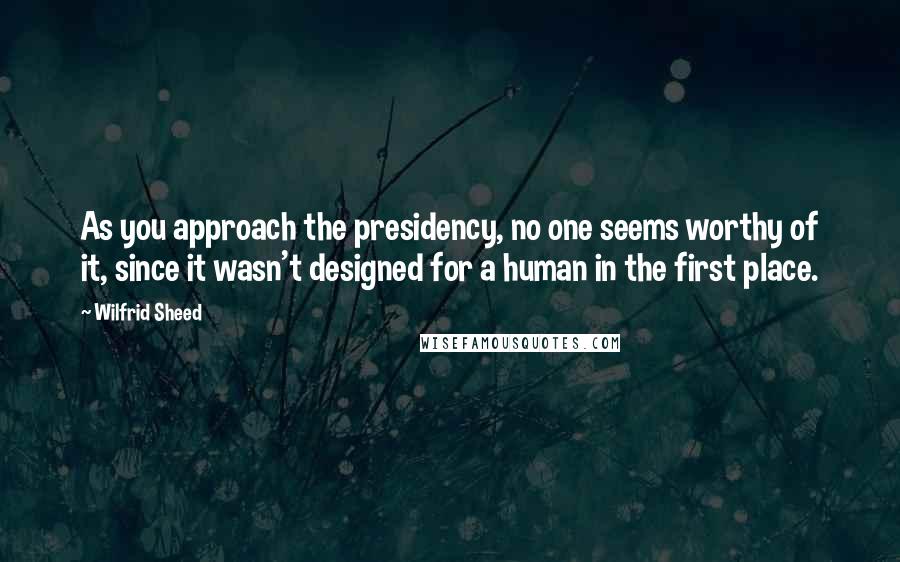Wilfrid Sheed Quotes: As you approach the presidency, no one seems worthy of it, since it wasn't designed for a human in the first place.