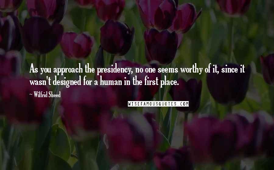 Wilfrid Sheed Quotes: As you approach the presidency, no one seems worthy of it, since it wasn't designed for a human in the first place.