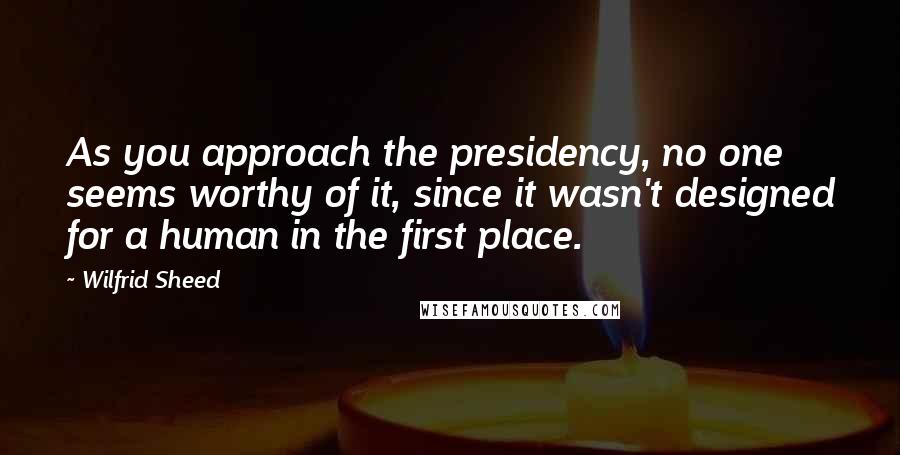 Wilfrid Sheed Quotes: As you approach the presidency, no one seems worthy of it, since it wasn't designed for a human in the first place.