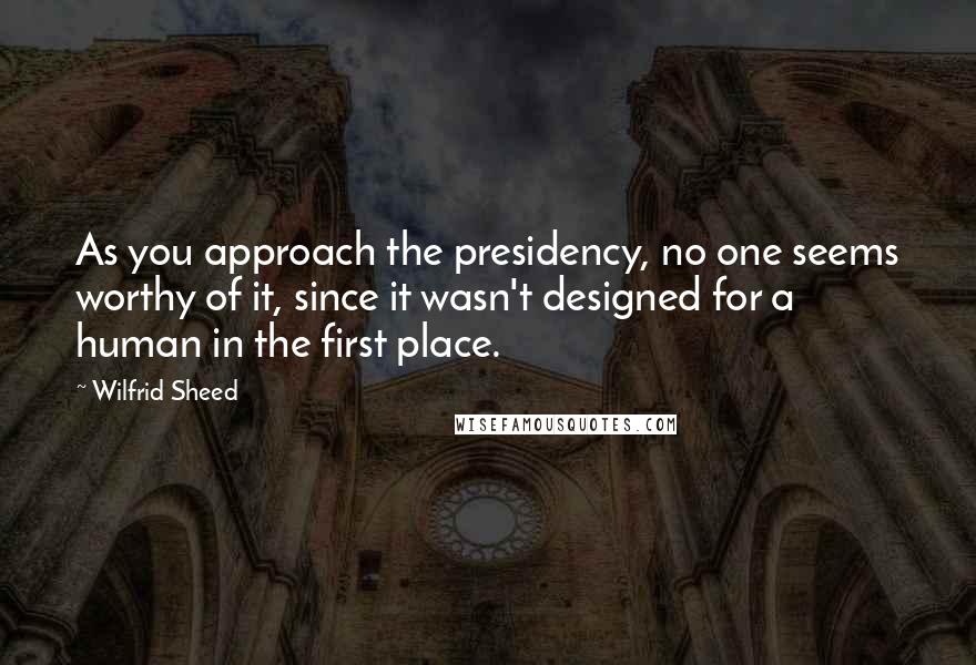 Wilfrid Sheed Quotes: As you approach the presidency, no one seems worthy of it, since it wasn't designed for a human in the first place.