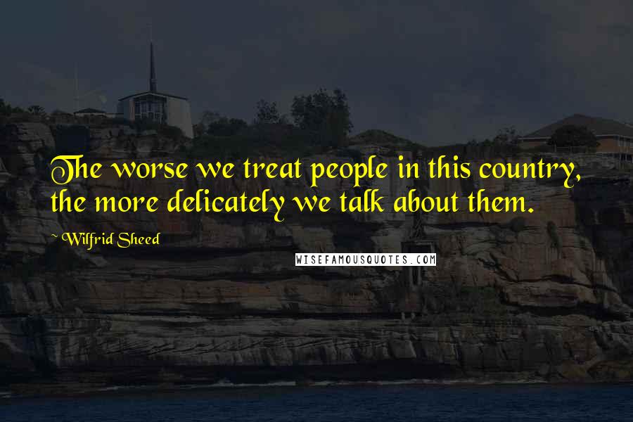 Wilfrid Sheed Quotes: The worse we treat people in this country, the more delicately we talk about them.