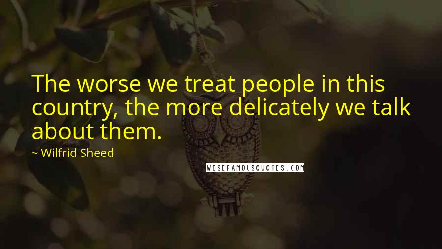 Wilfrid Sheed Quotes: The worse we treat people in this country, the more delicately we talk about them.