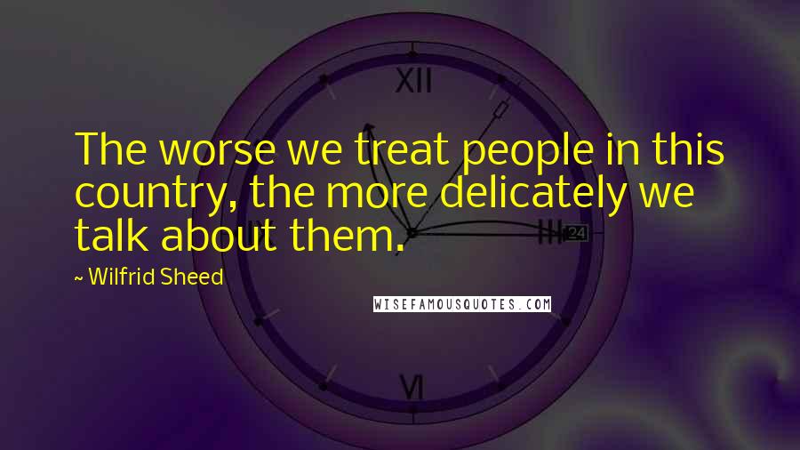 Wilfrid Sheed Quotes: The worse we treat people in this country, the more delicately we talk about them.